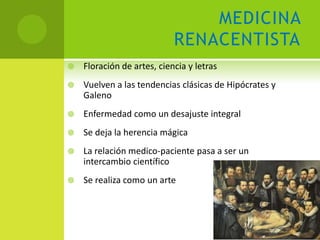 MEDICINA
                            RENACENTISTA
   Floración de artes, ciencia y letras
   Vuelven a las tendencias clásicas de Hipócrates y
    Galeno
   Enfermedad como un desajuste integral
   Se deja la herencia mágica
   La relación medico-paciente pasa a ser un
    intercambio científico
   Se realiza como un arte
 