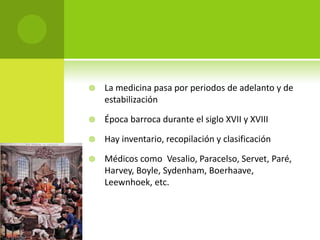    La medicina pasa por periodos de adelanto y de
    estabilización

   Época barroca durante el siglo XVII y XVIII

   Hay inventario, recopilación y clasificación

   Médicos como Vesalio, Paracelso, Servet, Paré,
    Harvey, Boyle, Sydenham, Boerhaave,
    Leewnhoek, etc.
 