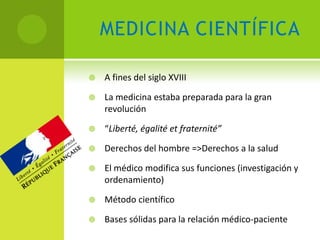 MEDICINA CIENTÍFICA

   A fines del siglo XVIII

   La medicina estaba preparada para la gran
    revolución

   “Liberté, égalité et fraternité”

   Derechos del hombre =>Derechos a la salud

   El médico modifica sus funciones (investigación y
    ordenamiento)

   Método científico

   Bases sólidas para la relación médico-paciente
 