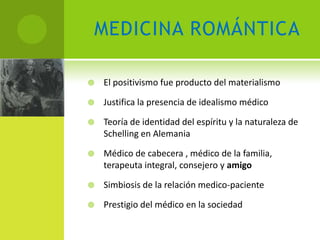 MEDICINA ROMÁNTICA

   El positivismo fue producto del materialismo

   Justifica la presencia de idealismo médico

   Teoría de identidad del espíritu y la naturaleza de
    Schelling en Alemania

   Médico de cabecera , médico de la familia,
    terapeuta integral, consejero y amigo

   Simbiosis de la relación medico-paciente

   Prestigio del médico en la sociedad
 