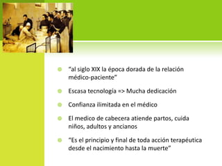    “al siglo XIX la época dorada de la relación
    médico-paciente”

   Escasa tecnología => Mucha dedicación

   Confianza ilimitada en el médico

   El medico de cabecera atiende partos, cuida
    niños, adultos y ancianos

   “Es el principio y final de toda acción terapéutica
    desde el nacimiento hasta la muerte”
 