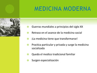 MEDICINA MODERNA

   Guerras mundiales a principios del siglo XX

   Retraso en el avance de la medicina social

   ¡La medicina tiene que transformarse!

   Practica particular y privada y surge la medicina
    socializada

   Queda el medico tradicional familiar

   Surgen especialización
 