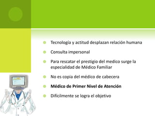    Tecnología y actitud desplazan relación humana

   Consulta impersonal

   Para rescatar el prestigio del medico surge la
    especialidad de Médico Familiar

   No es copia del médico de cabecera

   Médico de Primer Nivel de Atención

   Difícilmente se logra el objetivo
 