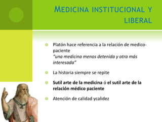 M EDICINA INSTITUCIONAL Y
                                         LIBERAL


   Platón hace referencia a la relación de medico-
    paciente
    “una medicina menos detenida y otra más
    interesada”

   La historia siempre se repite

   Sutil arte de la medicina ó el sutil arte de la
    relación médico paciente

   Atención de calidad ycalidez
 