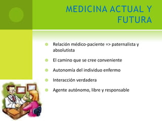 MEDICINA ACTUAL Y
                    FUTURA

   Relación médico-paciente => paternalista y
    absolutista

   El camino que se cree conveniente

   Autonomía del individuo enfermo

   Interacción verdadera

   Agente autónomo, libre y responsable
 