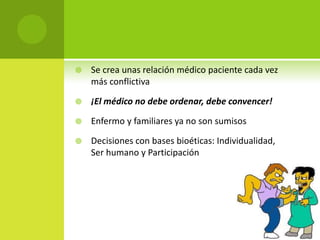    Se crea unas relación médico paciente cada vez
    más conflictiva

   ¡El médico no debe ordenar, debe convencer!

   Enfermo y familiares ya no son sumisos

   Decisiones con bases bioéticas: Individualidad,
    Ser humano y Participación
 