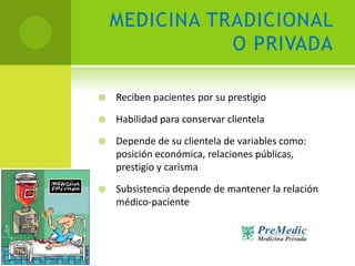 MEDICINA TRADICIONAL
               O PRIVADA

   Reciben pacientes por su prestigio

   Habilidad para conservar clientela

   Depende de su clientela de variables como:
    posición económica, relaciones públicas,
    prestigio y carisma

   Subsistencia depende de mantener la relación
    médico-paciente
 