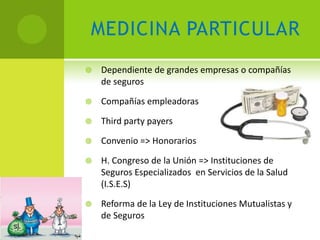 MEDICINA PARTICULAR
   Dependiente de grandes empresas o compañías
    de seguros

   Compañías empleadoras

   Third party payers

   Convenio => Honorarios

   H. Congreso de la Unión => Instituciones de
    Seguros Especializados en Servicios de la Salud
    (I.S.E.S)

   Reforma de la Ley de Instituciones Mutualistas y
    de Seguros
 