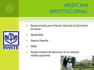 MEDICINA
                     INSTITUCIONAL

   Representada por el Sector Salud de la Secretaría
    de Salud

   Salubridad

   Seguro Popular

   IMSS

   Grado máximo de deterioro en la relación
    médico-paciente
 