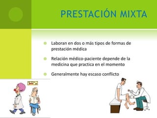PRESTACIÓN MIXTA

   Laboran en dos o más tipos de formas de
    prestación médica

   Relación médico-paciente depende de la
    medicina que practica en el momento

   Generalmente hay escaso conflicto
 