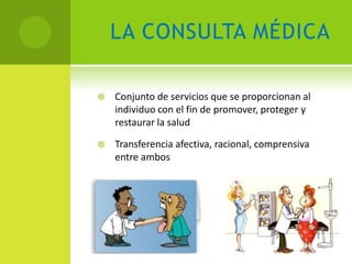 LA CONSULTA MÉDICA

   Conjunto de servicios que se proporcionan al
    individuo con el fin de promover, proteger y
    restaurar la salud

   Transferencia afectiva, racional, comprensiva
    entre ambos
 