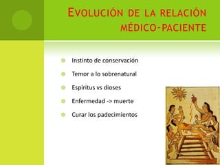 E VOLUCIÓN DE LA RELACIÓN
              MÉDICO - PACIENTE


   Instinto de conservación

   Temor a lo sobrenatural

   Espíritus vs dioses

   Enfermedad -> muerte

   Curar los padecimientos
 