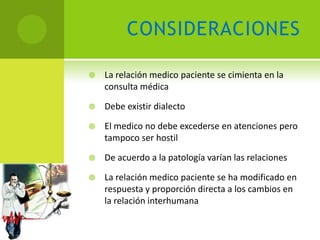 CONSIDERACIONES

   La relación medico paciente se cimienta en la
    consulta médica

   Debe existir dialecto

   El medico no debe excederse en atenciones pero
    tampoco ser hostil

   De acuerdo a la patología varían las relaciones

   La relación medico paciente se ha modificado en
    respuesta y proporción directa a los cambios en
    la relación interhumana
 