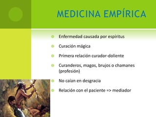 MEDICINA EMPÍRICA

   Enfermedad causada por espíritus

   Curación mágica

   Primera relación curador-doliente

   Curanderos, magos, brujos o chamanes
    (profesión)

   No caían en desgracia

   Relación con el paciente => mediador
 