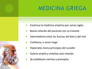 MEDICINA GRIEGA

   Continua la medicina empírica por varios siglos

   Buena relación del paciente con su tratante

   Intermediario entre las fuerzas del bien y del mal

   Confianza, a veces ciega

   Hipócrates marca principios del curador

   Galeno amplia y sintetiza esta relación

   Se establecen normas y preceptos
 