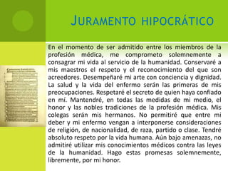 J URAMENTO               HIPOCRÁTICO

En el momento de ser admitido entre los miembros de la
profesión médica, me comprometo solemnemente a
consagrar mi vida al servicio de la humanidad. Conservaré a
mis maestros el respeto y el reconocimiento del que son
acreedores. Desempeñaré mi arte con conciencia y dignidad.
La salud y la vida del enfermo serán las primeras de mis
preocupaciones. Respetaré el secreto de quien haya confiado
en mí. Mantendré, en todas las medidas de mi medio, el
honor y las nobles tradiciones de la profesión médica. Mis
colegas serán mis hermanos. No permitiré que entre mi
deber y mi enfermo vengan a interponerse consideraciones
de religión, de nacionalidad, de raza, partido o clase. Tendré
absoluto respeto por la vida humana. Aún bajo amenazas, no
admitiré utilizar mis conocimientos médicos contra las leyes
de la humanidad. Hago estas promesas solemnemente,
libremente, por mi honor.
 