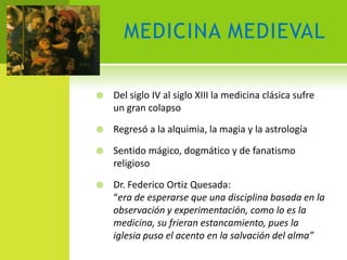 MEDICINA MEDIEVAL

   Del siglo IV al siglo XIII la medicina clásica sufre
    un gran colapso

   Regresó a la alquimia, la magia y la astrología

   Sentido mágico, dogmático y de fanatismo
    religioso

   Dr. Federico Ortiz Quesada:
    “era de esperarse que una disciplina basada en la
    observación y experimentación, como lo es la
    medicina, su frieran estancamiento, pues la
    iglesia puso el acento en la salvación del alma”
 