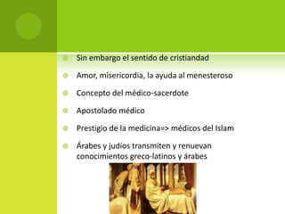    Sin embargo el sentido de cristiandad

   Amor, misericordia, la ayuda al menesteroso

   Concepto del médico-sacerdote

   Apostolado médico

   Prestigio de la medicina=> médicos del Islam

   Árabes y judíos transmiten y renuevan
    conocimientos greco-latinos y árabes
 