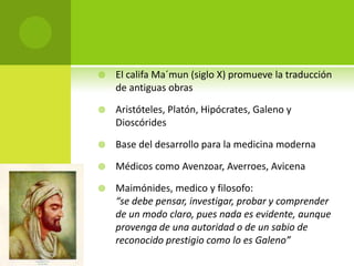    El califa Ma´mun (siglo X) promueve la traducción
    de antiguas obras

   Aristóteles, Platón, Hipócrates, Galeno y
    Dioscórides

   Base del desarrollo para la medicina moderna

   Médicos como Avenzoar, Averroes, Avicena

   Maimónides, medico y filosofo:
    “se debe pensar, investigar, probar y comprender
    de un modo claro, pues nada es evidente, aunque
    provenga de una autoridad o de un sabio de
    reconocido prestigio como lo es Galeno”
 