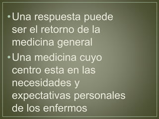 •Una respuesta puede 
ser el retorno de la 
medicina general 
•Una medicina cuyo 
centro esta en las 
necesidades y 
expectativas personales 
de los enfermos 
 