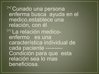 Cunado una persona 
enferma busca ayuda en el 
medico,establece una 
relación, con él 
La relación medico-enfermo 
es una 
característica individual de 
cada paciente --------- 
Condición para que esta 
relación sea lo mas 
beneficiosa. 
 