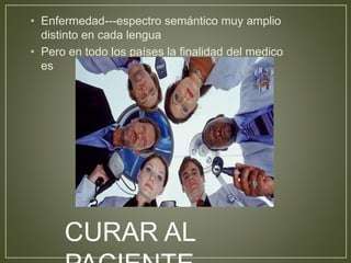• Enfermedad---espectro semántico muy amplio 
distinto en cada lengua 
• Pero en todo los países la finalidad del medico 
es 
CURAR AL 
PACIENTE. 
 