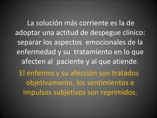 La solución más corriente es la de adoptar una actitud de despegue clínico: separar los aspectos  emocionales de la enfermedad y su  tratamiento en lo que afecten al  paciente y al que atiende . El enfermo y su afección son tratados objetivamente, los sentimientos e impulsos subjetivos son reprimidos. 