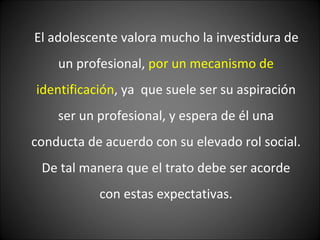 El adolescente valora mucho la investidura de un profesional,  por un mecanismo de identificación , ya  que suele ser su aspiración ser un profesional, y espera de él una conducta de acuerdo con su elevado rol social. De tal manera que el trato debe ser acorde con estas expectativas. 