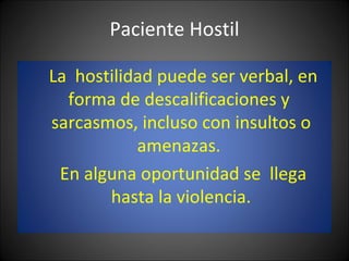 Paciente Hostil La  hostilidad puede ser verbal, en forma de descalificaciones y  sarcasmos, incluso con insultos o amenazas.  En alguna oportunidad se  llega hasta la violencia. 