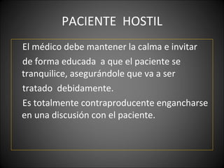 PACIENTE  HOSTIL El médico debe mantener la calma e invitar  de forma educada  a que el paciente se tranquilice, asegurándole que va a ser tratado  debidamente.  Es totalmente contraproducente engancharse en una discusión con el paciente. 
