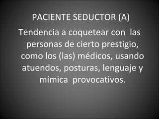 PACIENTE SEDUCTOR (A) Tendencia a coquetear con  las personas de cierto prestigio, como los (las) médicos, usando atuendos, posturas, lenguaje y mímica  provocativos. 