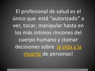 El profesional de salud es el único que  está “autorizado” a ver, tocar, manipular hasta en los más íntimos rincones del cuerpo humano y ¡tomar decisiones sobre  la vida y la muerte  de personas! 