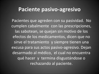 Paciente pasivo-agresivo Pacientes que agreden con su pasividad.  No cumplen cabalmente  con las prescripciones, las sabotean, se quejan sin motivo de los efectos de los medicamentos, dicen que no sirve el tratamiento  y siempre tienen una excusa para sus actos pasivo-agresivo. Dejan desarmado al médico,  el cual no encuentra qué hacer  y  termina disgustándose o rechazando al paciente. 