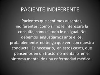 PACIENTE INDIFERENTE Pacientes que sentimos ausentes, indiferentes, como si  no le interesara la consulta, como si todo le da igual. No debemos  angustiarnos ante ellos, probablemente  no tenga que ver  con nuestra  conducta.  Es necesario,  en estos casos, que  pensemos en un trastorno mental o  en el síntoma mental de una enfermedad médica.  