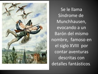 Se le llama Síndrome de  Munchhausen, evocando a un Barón del mismo nombre,  famoso en el siglo XVIII  por contar aventuras descritas con detalles fantásticos .  