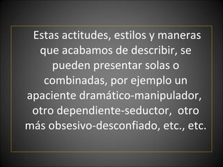 Estas actitudes, estilos y maneras que acabamos de describir, se pueden presentar solas o combinadas, por ejemplo un apaciente dramático-manipulador,  otro dependiente-seductor,  otro más obsesivo-desconfiado, etc., etc. 