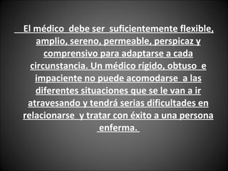 El médico  debe ser  suficientemente flexible, amplio, sereno, permeable, perspicaz y comprensivo para adaptarse a cada circunstancia. Un médico rígido, obtuso  e impaciente no puede acomodarse  a las diferentes situaciones que se le van a ir atravesando y tendrá serias dificultades en relacionarse  y tratar con éxito a una persona  enferma.  