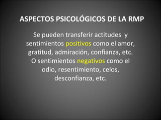 ASPECTOS PSICOLÓGICOS DE LA RMP Se pueden transferir actitudes  y sentimientos  positivos  como el amor, gratitud, admiración, confianza, etc. O sentimientos  negativos  como el odio, resentimiento, celos, desconfianza, etc. 