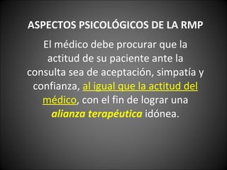 ASPECTOS PSICOLÓGICOS DE LA RMP El médico debe procurar que la actitud de su paciente ante la consulta sea de aceptación, simpatía y confianza,  al igual que la actitud del médico , con el fin de lograr una  alianza terapéutica   idónea. 
