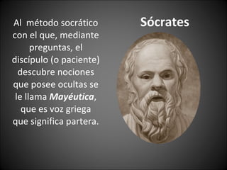Sócrates Al  método socrático con el que, mediante preguntas, el discípulo (o paciente) descubre nociones que posee ocultas se le llama  Mayéutica , que es voz griega que significa partera. 