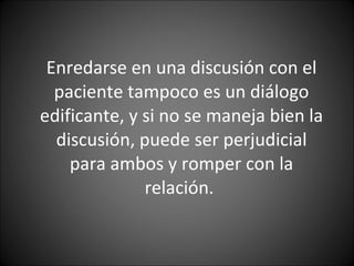 Enredarse en una discusión con el paciente tampoco es un diálogo edificante, y si no se maneja bien la discusión, puede ser perjudicial para ambos y romper con la relación.  