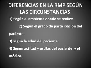 DIFERENCIAS EN LA RMP SEGÚN LAS CIRCUNSTANCIAS  1 ) Según el ambiente donde se realice.  2) Según el grado de participación del paciente.  3) según la edad del paciente.  4) Según actitud y estilos del paciente  y el médico.  