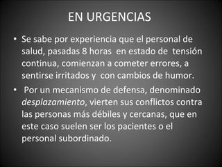 EN URGENCIAS  Se sabe por experiencia que el personal de salud, pasadas 8 horas  en estado de  tensión continua, comienzan a cometer errores, a sentirse irritados y  con cambios de humor. Por un mecanismo de defensa, denominado  desplazamiento , vierten sus conflictos contra las personas más débiles y cercanas, que en este caso suelen ser los pacientes o el personal subordinado.  