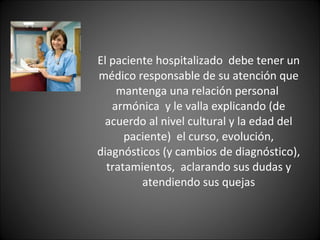 El paciente hospitalizado  debe tener un médico responsable de su atención que mantenga una relación personal  armónica  y le valla explicando (de acuerdo al nivel cultural y la edad del paciente)  el curso, evolución, diagnósticos (y cambios de diagnóstico), tratamientos,  aclarando sus dudas y atendiendo sus quejas 