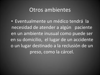Otros ambientes Eventualmente un médico tendrá  la necesidad de atender a algún  paciente en un ambiente inusual como puede ser en su domicilio,  el lugar de un accidente o un lugar destinado a la reclusión de un preso, como la cárcel. 