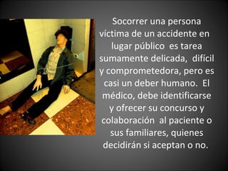 Socorrer una persona víctima de un accidente en  lugar público  es tarea sumamente delicada,  difícil y comprometedora, pero es casi un deber humano.  El médico, debe identificarse y ofrecer su concurso y colaboración  al paciente o sus familiares, quienes decidirán si aceptan o no.  