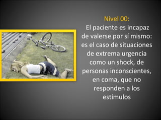 Nivel 00:  El paciente es incapaz de valerse por sí mismo: es el caso de situaciones de extrema urgencia como un shock, de personas inconscientes, en coma, que no responden a los estímulos 