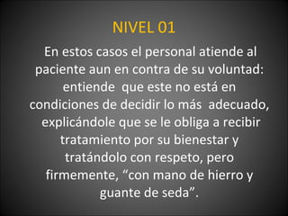 NIVEL 01 En estos casos el personal atiende al paciente aun en contra de su voluntad: entiende  que este no está en condiciones de decidir lo más  adecuado,  explicándole que se le obliga a recibir tratamiento por su bienestar y tratándolo con respeto, pero firmemente, “con mano de hierro y guante de seda”. 