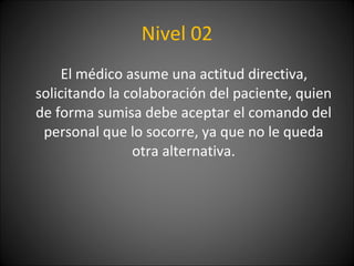 Nivel 02 El médico asume una actitud directiva, solicitando la colaboración del paciente, quien de forma sumisa debe aceptar el comando del personal que lo socorre, ya que no le queda otra alternativa. 