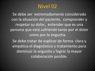 Nivel 02 Se debe ser  extremadamente considerado con la situación del paciente,  comprender y respetar su dolor,  entender que es una persona que está sufriendo tanto por el dolor como por la angustia.  Se debe tratar de explicar de forma  clara y empática el diagnóstico y tratamiento para disminuir la angustia y lograr la mayor colaboración posible. 